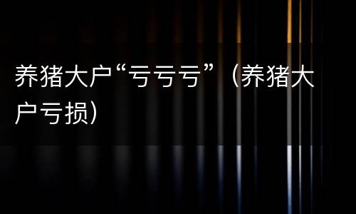 养猪大户“亏亏亏”（养猪大户亏损）
