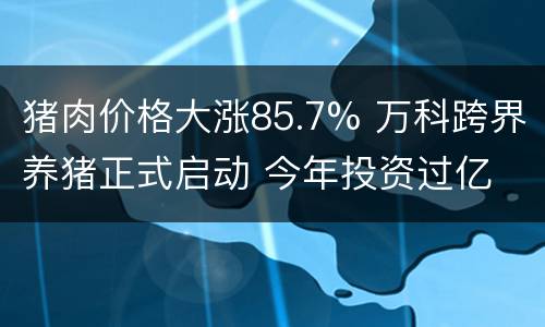 猪肉价格大涨85.7% 万科跨界养猪正式启动 今年投资过亿 养猪赚钱