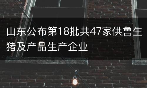 山东公布第18批共47家供鲁生猪及产品生产企业