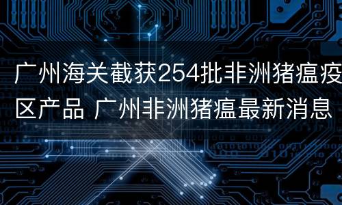 广州海关截获254批非洲猪瘟疫区产品 广州非洲猪瘟最新消息