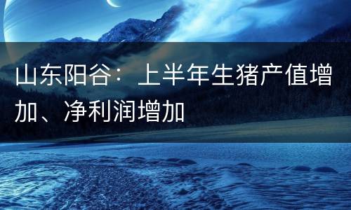 山东阳谷：上半年生猪产值增加、净利润增加