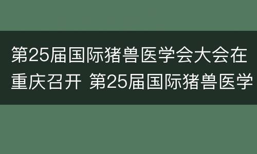 第25届国际猪兽医学会大会在重庆召开 第25届国际猪兽医学会大会在重庆召开时间