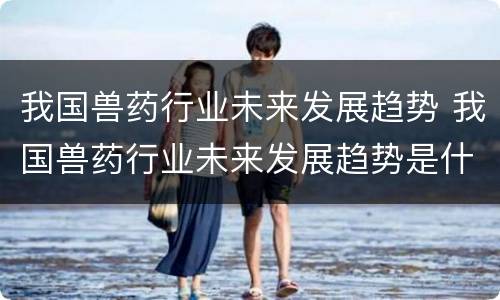 我国兽药行业未来发展趋势 我国兽药行业未来发展趋势是什么