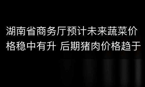 湖南省商务厅预计未来蔬菜价格稳中有升 后期猪肉价格趋于平稳