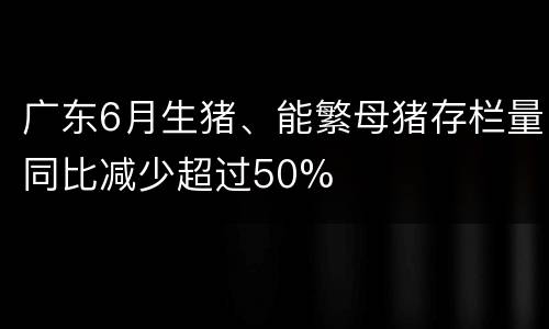 广东6月生猪、能繁母猪存栏量同比减少超过50%