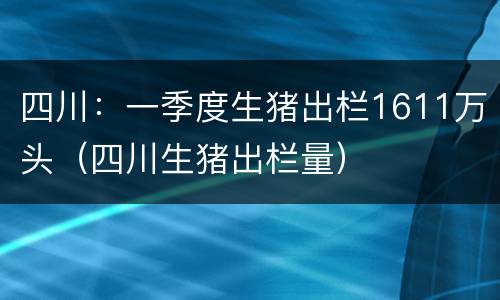 四川：一季度生猪出栏1611万头（四川生猪出栏量）