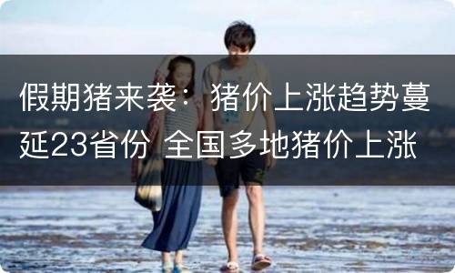 假期猪来袭：猪价上涨趋势蔓延23省份 全国多地猪价上涨