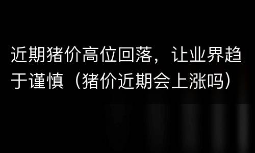 近期猪价高位回落，让业界趋于谨慎（猪价近期会上涨吗）