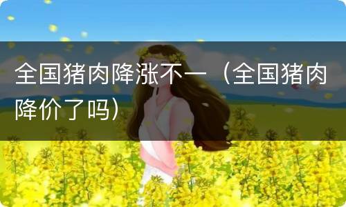 全国猪肉降涨不一（全国猪肉降价了吗）