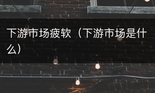 下游市场疲软（下游市场是什么）