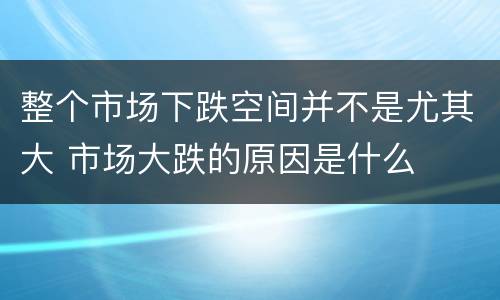 整个市场下跌空间并不是尤其大 市场大跌的原因是什么