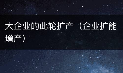 大企业的此轮扩产（企业扩能增产）