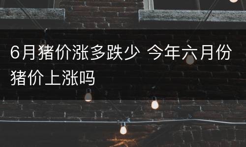 6月猪价涨多跌少 今年六月份猪价上涨吗