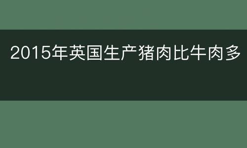2015年英国生产猪肉比牛肉多