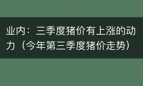 业内：三季度猪价有上涨的动力（今年第三季度猪价走势）