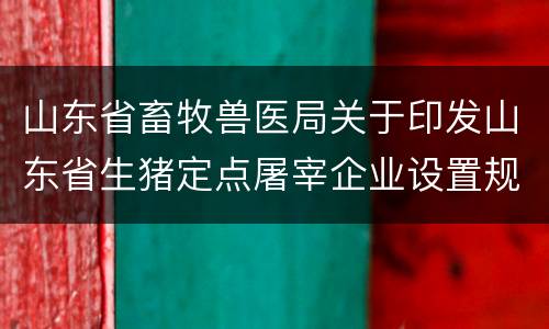 山东省畜牧兽医局关于印发山东省生猪定点屠宰企业设置规划(2020