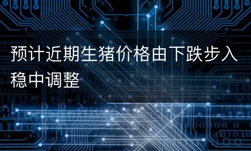 预计近期生猪价格由下跌步入稳中调整