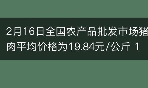 2月16日全国农产品批发市场猪肉平均价格为19.84元/公斤 1月CPI同比