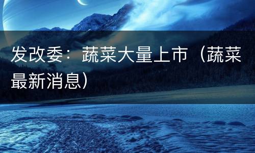 发改委：蔬菜大量上市（蔬菜最新消息）