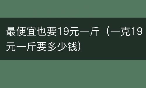 最便宜也要19元一斤（一克19元一斤要多少钱）