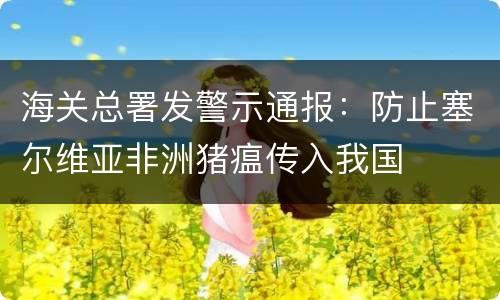 海关总署发警示通报：防止塞尔维亚非洲猪瘟传入我国