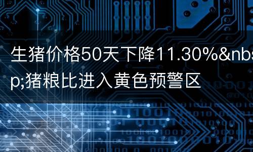 生猪价格50天下降11.30%&nbsp;猪粮比进入黄色预警区