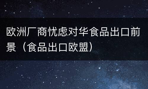 欧洲厂商忧虑对华食品出口前景（食品出口欧盟）
