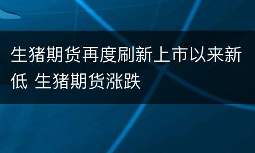 生猪期货再度刷新上市以来新低 生猪期货涨跌