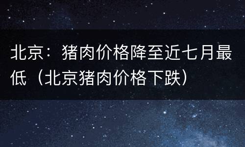 北京：猪肉价格降至近七月最低（北京猪肉价格下跌）
