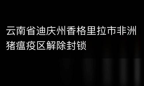 云南省迪庆州香格里拉市非洲猪瘟疫区解除封锁
