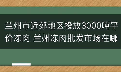 兰州市近郊地区投放3000吨平价冻肉 兰州冻肉批发市场在哪里