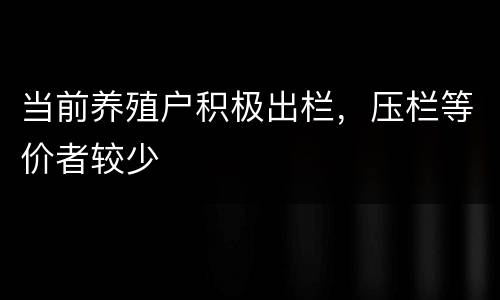 当前养殖户积极出栏，压栏等价者较少