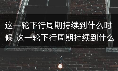 这一轮下行周期持续到什么时候 这一轮下行周期持续到什么时候呢