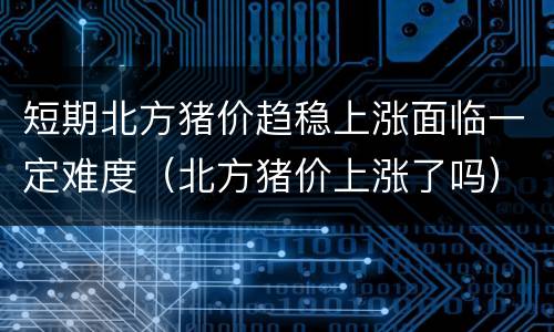 短期北方猪价趋稳上涨面临一定难度（北方猪价上涨了吗）