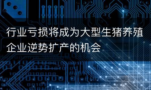 行业亏损将成为大型生猪养殖企业逆势扩产的机会