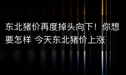 东北猪价再度掉头向下！你想要怎样 今天东北猪价上涨