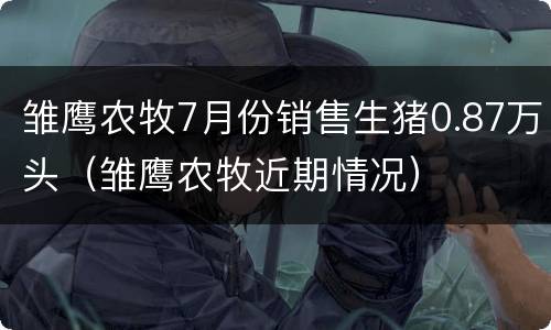雏鹰农牧7月份销售生猪0.87万头（雏鹰农牧近期情况）