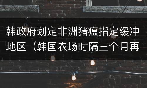 韩政府划定非洲猪瘟指定缓冲地区（韩国农场时隔三个月再现非洲猪瘟）