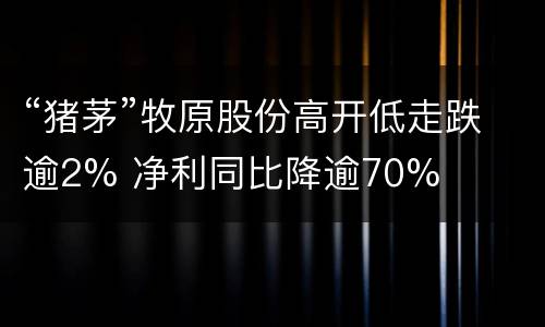 “猪茅”牧原股份高开低走跌逾2% 净利同比降逾70%