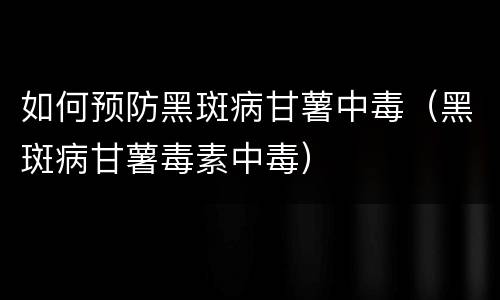 如何预防黑斑病甘薯中毒（黑斑病甘薯毒素中毒）