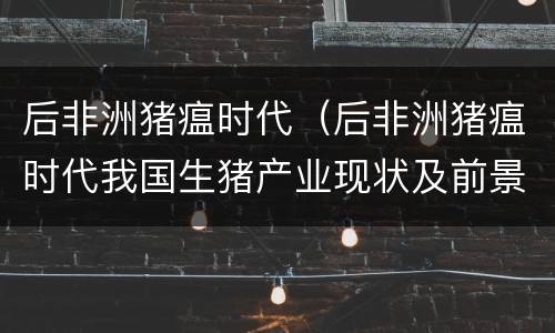 后非洲猪瘟时代（后非洲猪瘟时代我国生猪产业现状及前景分析）