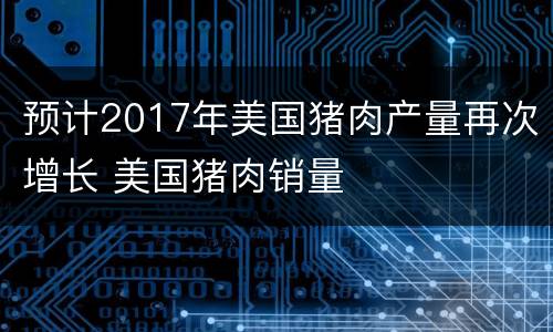 预计2017年美国猪肉产量再次增长 美国猪肉销量
