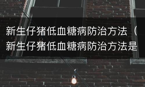 新生仔猪低血糖病防治方法（新生仔猪低血糖病防治方法是）