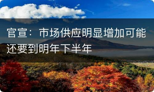 官宣：市场供应明显增加可能还要到明年下半年