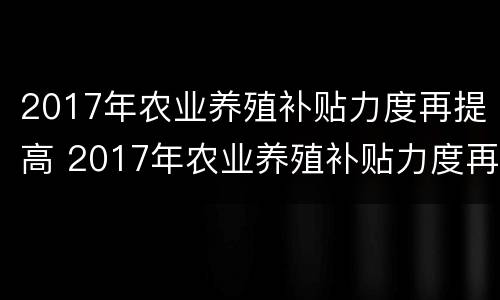 2017年农业养殖补贴力度再提高 2017年农业养殖补贴力度再提高的原因