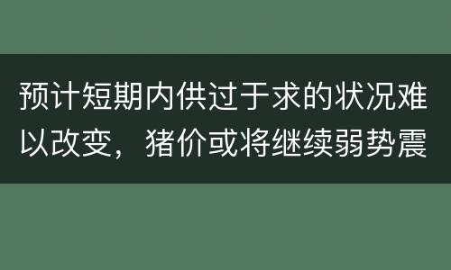 预计短期内供过于求的状况难以改变，猪价或将继续弱势震荡