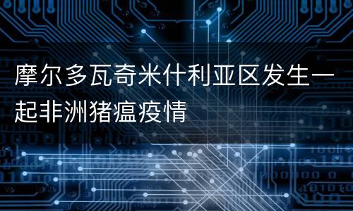 摩尔多瓦奇米什利亚区发生一起非洲猪瘟疫情