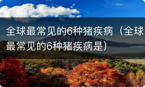 全球最常见的6种猪疾病（全球最常见的6种猪疾病是）