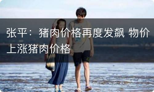 张平：猪肉价格再度发飙 物价上涨猪肉价格