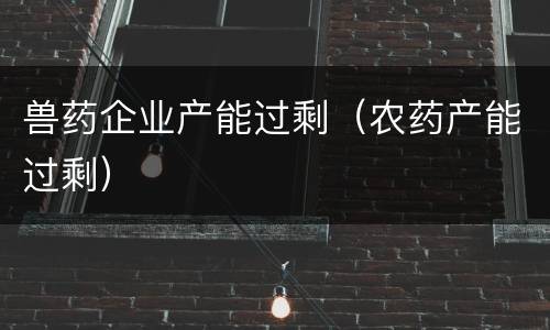 兽药企业产能过剩（农药产能过剩）